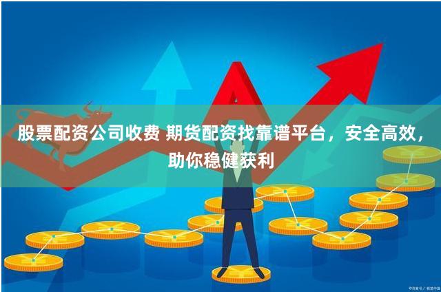 股票配资公司收费 期货配资找靠谱平台，安全高效，助你稳健获利