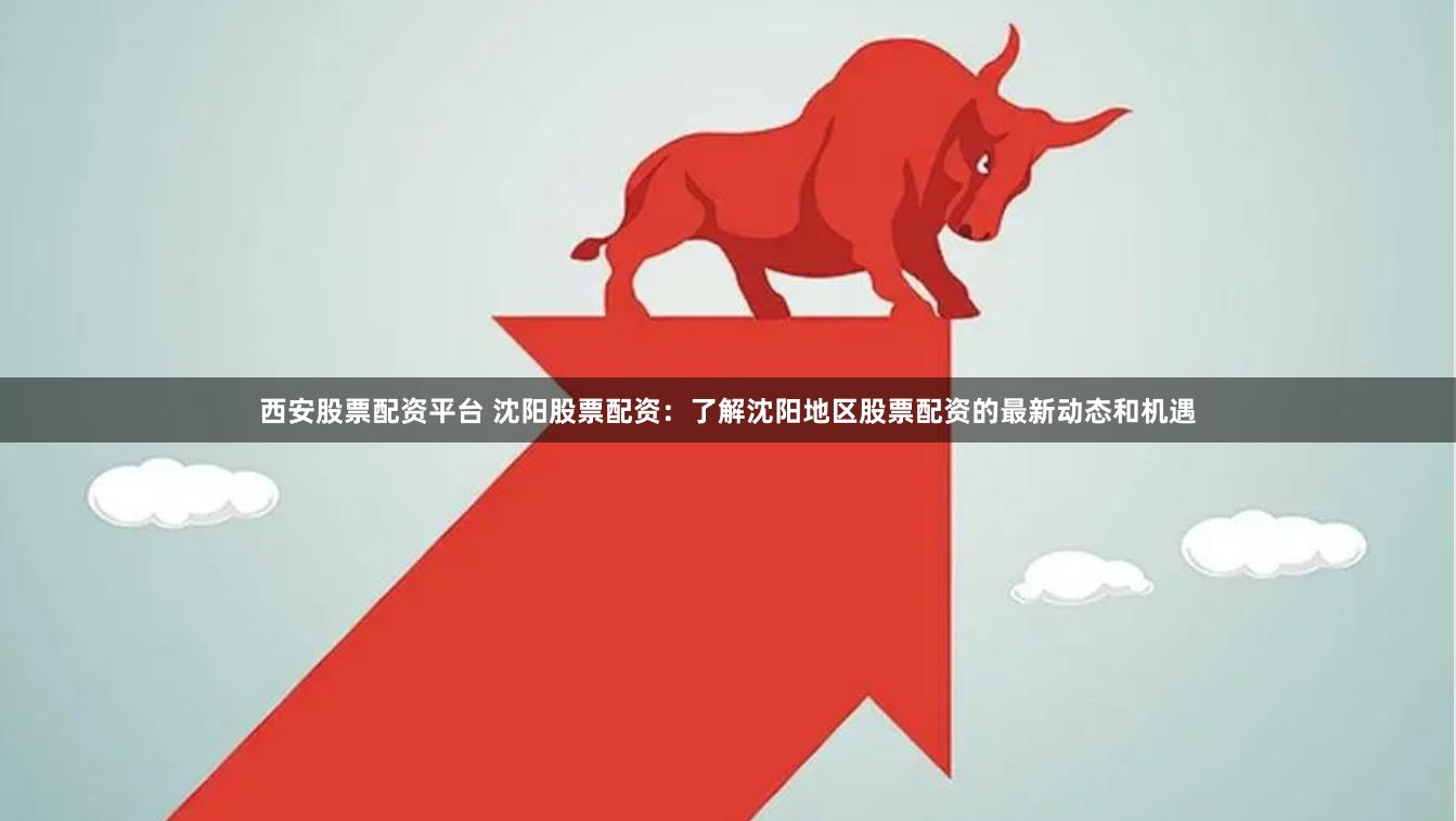 西安股票配资平台 沈阳股票配资：了解沈阳地区股票配资的最新动态和机遇
