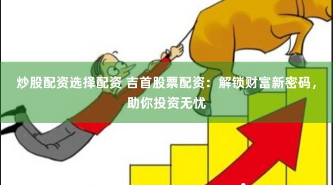 炒股配资选择配资 吉首股票配资：解锁财富新密码，助你投资无忧