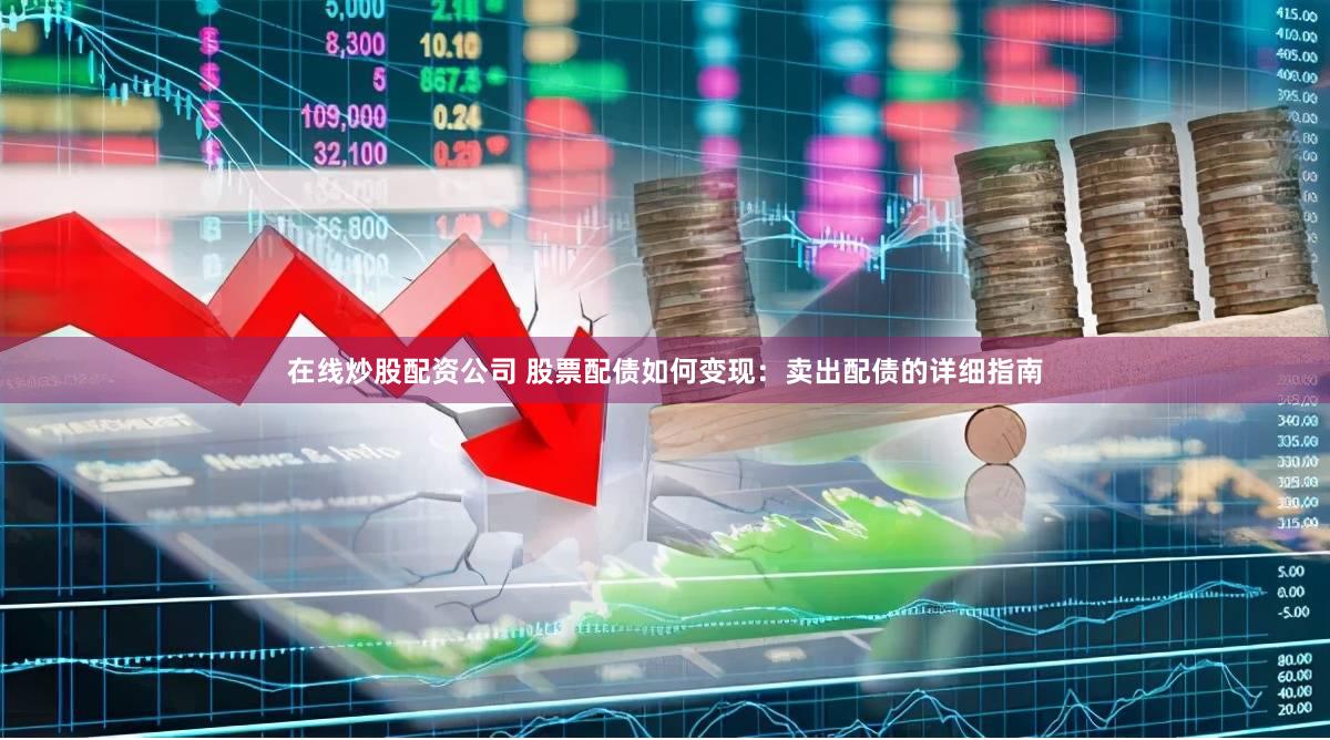 在线炒股配资公司 股票配债如何变现：卖出配债的详细指南