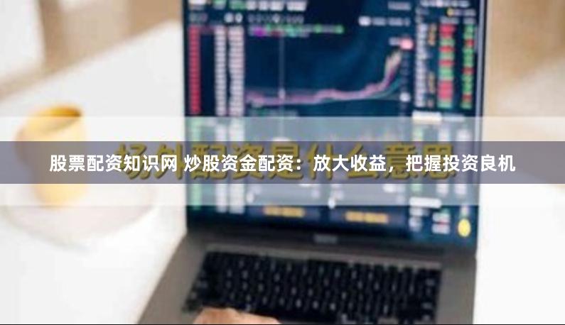 股票配资知识网 炒股资金配资：放大收益，把握投资良机