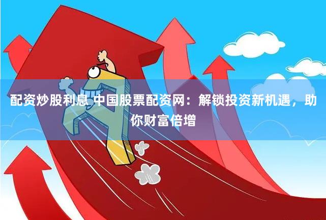 配资炒股利息 中国股票配资网：解锁投资新机遇，助你财富倍增