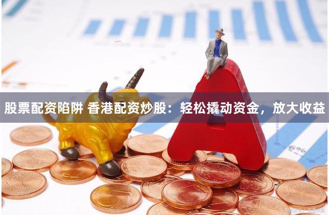 股票配资陷阱 香港配资炒股：轻松撬动资金，放大收益