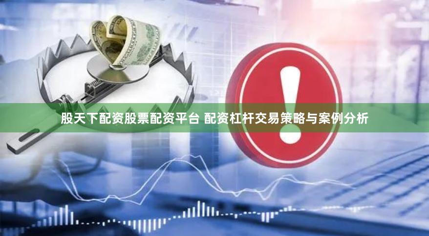 股天下配资股票配资平台 配资杠杆交易策略与案例分析