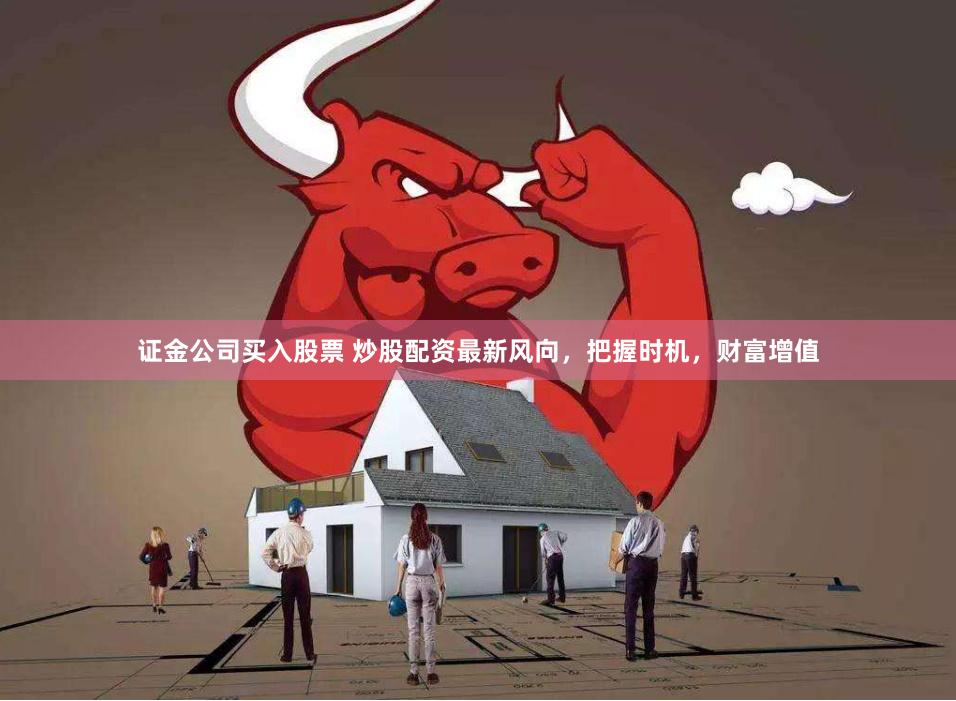 证金公司买入股票 炒股配资最新风向，把握时机，财富增值